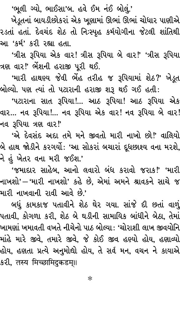 ‘ભૂલી ગ્યો, ભાઈસા’બ. હવે ઈમ નંઈ બોલું.’ ખેડૂતનાં બાયડીછોકરાં એક ખૂણામાં ઊભાં ઊભાં ચોધાર પાણીએ રડતાં હતાં. દેવચંદ શેઠ ...