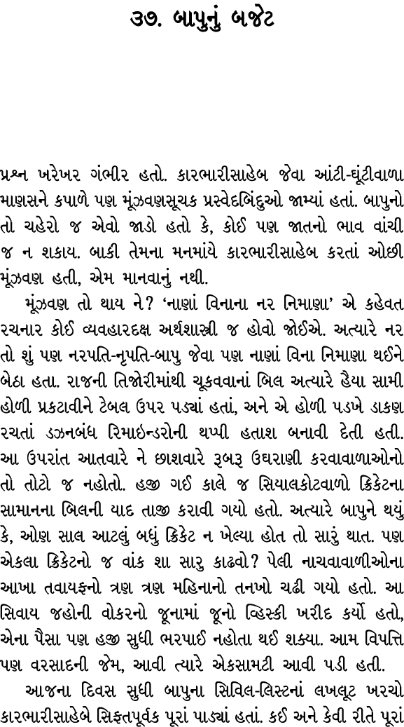 ૩૭. બાપુનું બજેટ પ્રશ્ન ખરેખર ગંભીર હતો. કારભારીસાહેબ જેવા આંટી ઘૂંટીવાળા માણસને કપાળે પણ મૂંઝવણસૂચક પ્રસ્વેદબિંદુઓ જ...